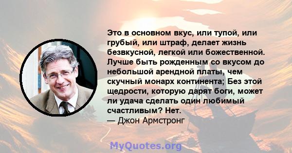 Это в основном вкус, или тупой, или грубый, или штраф, делает жизнь безвкусной, легкой или божественной. Лучше быть рожденным со вкусом до небольшой арендной платы, чем скучный монарх континента; Без этой щедрости,