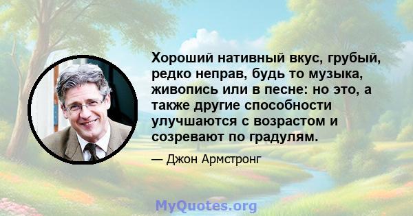 Хороший нативный вкус, грубый, редко неправ, будь то музыка, живопись или в песне: но это, а также другие способности улучшаются с возрастом и созревают по градулям.