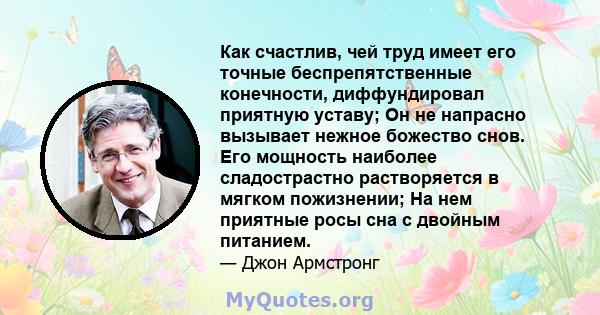 Как счастлив, чей труд имеет его точные беспрепятственные конечности, диффундировал приятную уставу; Он не напрасно вызывает нежное божество снов. Его мощность наиболее сладострастно растворяется в мягком пожизнении; На 