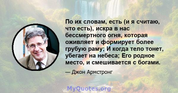 По их словам, есть (и я считаю, что есть), искра в нас бессмертного огня, которая оживляет и формирует более грубую раму; И когда тело тонет, убегает на небеса; Его родное место, и смешивается с богами.