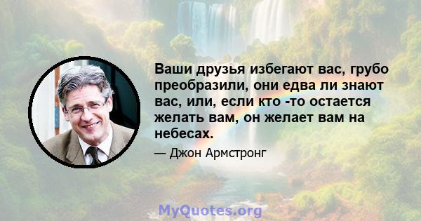 Ваши друзья избегают вас, грубо преобразили, они едва ли знают вас, или, если кто -то остается желать вам, он желает вам на небесах.