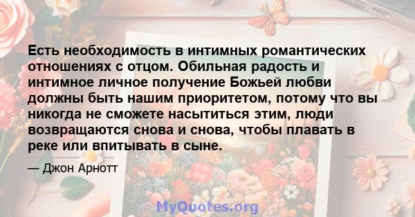 Есть необходимость в интимных романтических отношениях с отцом. Обильная радость и интимное личное получение Божьей любви должны быть нашим приоритетом, потому что вы никогда не сможете насытиться этим, люди