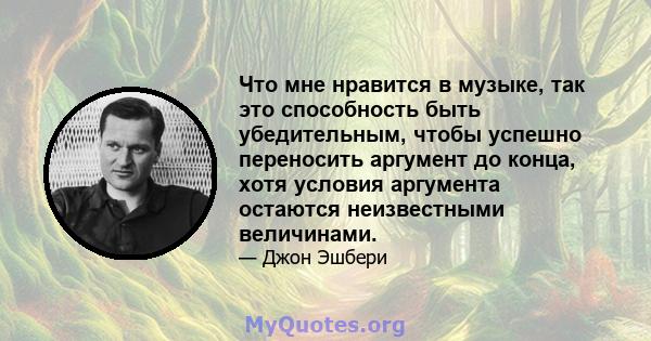 Что мне нравится в музыке, так это способность быть убедительным, чтобы успешно переносить аргумент до конца, хотя условия аргумента остаются неизвестными величинами.