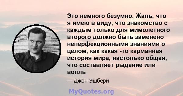 Это немного безумно. Жаль, что я имею в виду, что знакомство с каждым только для мимолетного второго должно быть заменено неперфекционными знаниями о целом, как какая -то карманная история мира, настолько общая, что