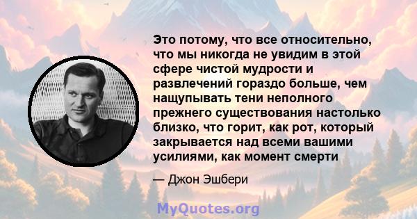 Это потому, что все относительно, что мы никогда не увидим в этой сфере чистой мудрости и развлечений гораздо больше, чем нащупывать тени неполного прежнего существования настолько близко, что горит, как рот, который