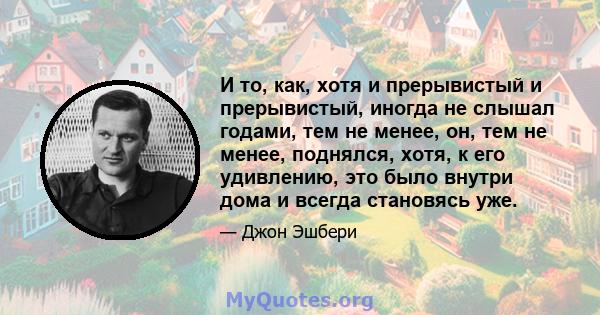 И то, как, хотя и прерывистый и прерывистый, иногда не слышал годами, тем не менее, он, тем не менее, поднялся, хотя, к его удивлению, это было внутри дома и всегда становясь уже.