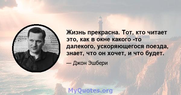 Жизнь прекрасна. Тот, кто читает это, как в окне какого -то далекого, ускоряющегося поезда, знает, что он хочет, и что будет.