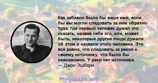 Как забавно было бы ваше имя, если бы вы могли следовать за ним обратно туда, где первый человек думал это сказать, назвав себе это, или, может быть, некоторые другие люди думали об этом и назвали этого человека. Это