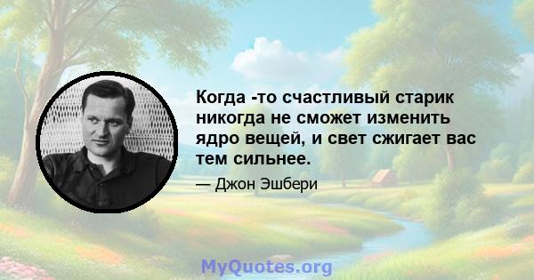 Когда -то счастливый старик никогда не сможет изменить ядро ​​вещей, и свет сжигает вас тем сильнее.