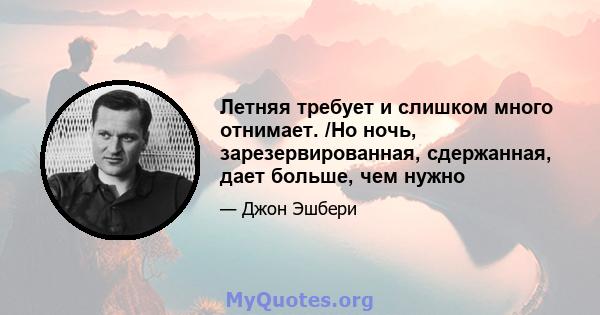 Летняя требует и слишком много отнимает. /Но ночь, зарезервированная, сдержанная, дает больше, чем нужно