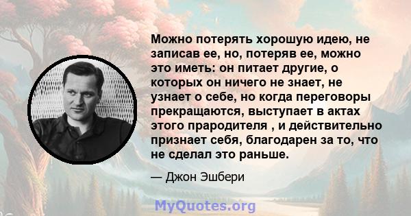 Можно потерять хорошую идею, не записав ее, но, потеряв ее, можно это иметь: он питает другие, о которых он ничего не знает, не узнает о себе, но когда переговоры прекращаются, выступает в актах этого прародителя , и