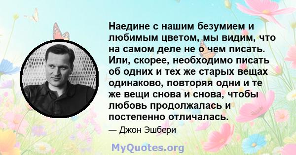 Наедине с нашим безумием и любимым цветом, мы видим, что на самом деле не о чем писать. Или, скорее, необходимо писать об одних и тех же старых вещах одинаково, повторяя одни и те же вещи снова и снова, чтобы любовь