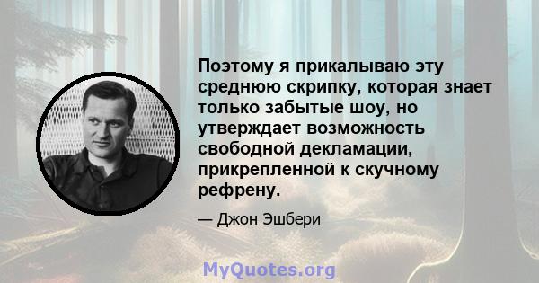 Поэтому я прикалываю эту среднюю скрипку, которая знает только забытые шоу, но утверждает возможность свободной декламации, прикрепленной к скучному рефрену.