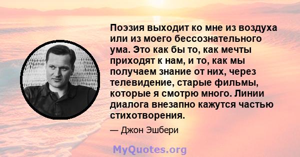 Поэзия выходит ко мне из воздуха или из моего бессознательного ума. Это как бы то, как мечты приходят к нам, и то, как мы получаем знание от них, через телевидение, старые фильмы, которые я смотрю много. Линии диалога