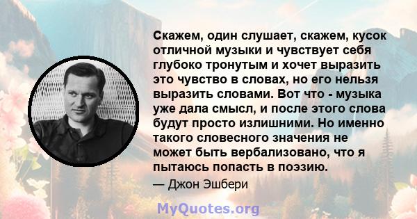 Скажем, один слушает, скажем, кусок отличной музыки и чувствует себя глубоко тронутым и хочет выразить это чувство в словах, но его нельзя выразить словами. Вот что - музыка уже дала смысл, и после этого слова будут