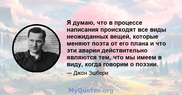 Я думаю, что в процессе написания происходят все виды неожиданных вещей, которые меняют поэта от его плана и что эти аварии действительно являются тем, что мы имеем в виду, когда говорим о поэзии.