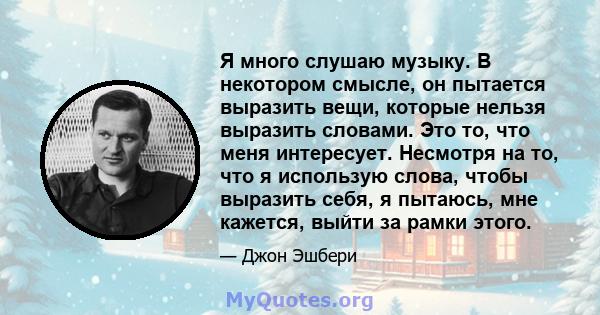 Я много слушаю музыку. В некотором смысле, он пытается выразить вещи, которые нельзя выразить словами. Это то, что меня интересует. Несмотря на то, что я использую слова, чтобы выразить себя, я пытаюсь, мне кажется,