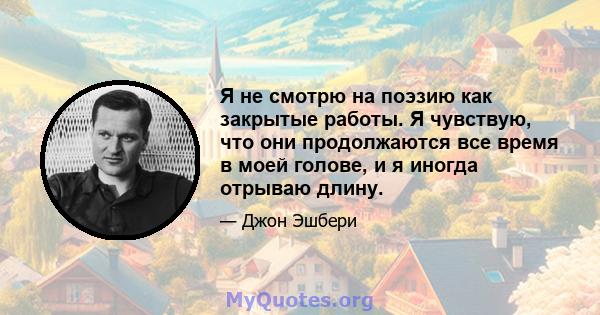 Я не смотрю на поэзию как закрытые работы. Я чувствую, что они продолжаются все время в моей голове, и я иногда отрываю длину.