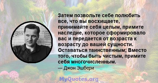 Затем позвольте себе полюбить все, что вы восхищаете, принимайте себя целым, примите наследие, которое сформировало вас и передается от возраста к возрасту до вашей сущности. Оставаться таинственным; Вместо того, чтобы