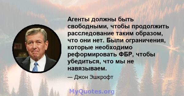 Агенты должны быть свободными, чтобы продолжить расследование таким образом, что они нет. Были ограничения, которые необходимо реформировать ФБР, чтобы убедиться, что мы не навязываем.