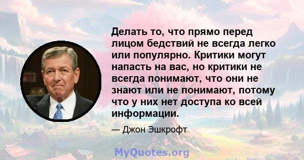 Делать то, что прямо перед лицом бедствий не всегда легко или популярно. Критики могут напасть на вас, но критики не всегда понимают, что они не знают или не понимают, потому что у них нет доступа ко всей информации.