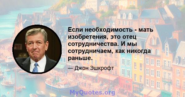 Если необходимость - мать изобретения, это отец сотрудничества. И мы сотрудничаем, как никогда раньше.