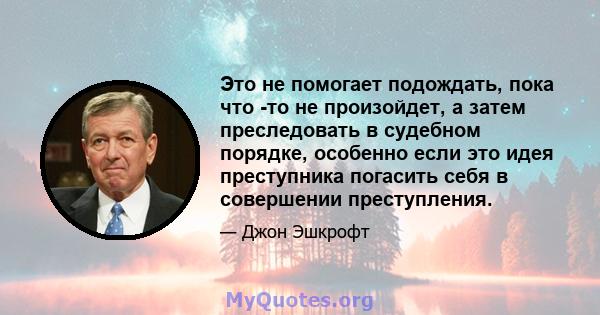 Это не помогает подождать, пока что -то не произойдет, а затем преследовать в судебном порядке, особенно если это идея преступника погасить себя в совершении преступления.