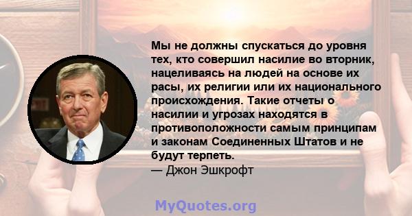 Мы не должны спускаться до уровня тех, кто совершил насилие во вторник, нацеливаясь на людей на основе их расы, их религии или их национального происхождения. Такие отчеты о насилии и угрозах находятся в