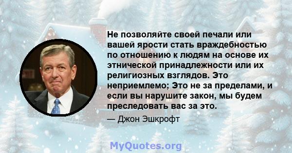 Не позволяйте своей печали или вашей ярости стать враждебностью по отношению к людям на основе их этнической принадлежности или их религиозных взглядов. Это неприемлемо; Это не за пределами, и если вы нарушите закон, мы 