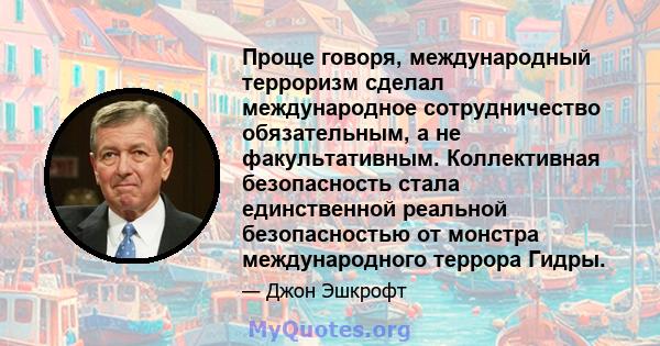 Проще говоря, международный терроризм сделал международное сотрудничество обязательным, а не факультативным. Коллективная безопасность стала единственной реальной безопасностью от монстра международного террора Гидры.