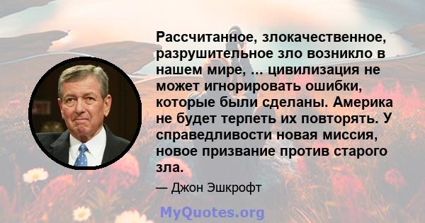 Рассчитанное, злокачественное, разрушительное зло возникло в нашем мире, ... цивилизация не может игнорировать ошибки, которые были сделаны. Америка не будет терпеть их повторять. У справедливости новая миссия, новое