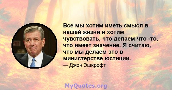 Все мы хотим иметь смысл в нашей жизни и хотим чувствовать, что делаем что -то, что имеет значение. Я считаю, что мы делаем это в министерстве юстиции.