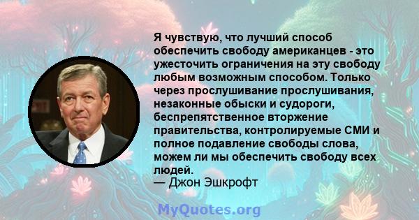 Я чувствую, что лучший способ обеспечить свободу американцев - это ужесточить ограничения на эту свободу любым возможным способом. Только через прослушивание прослушивания, незаконные обыски и судороги,