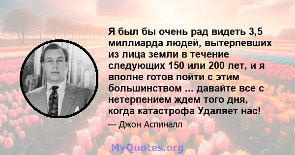 Я был бы очень рад видеть 3,5 миллиарда людей, вытерпевших из лица земли в течение следующих 150 или 200 лет, и я вполне готов пойти с этим большинством ... давайте все с нетерпением ждем того дня, когда катастрофа