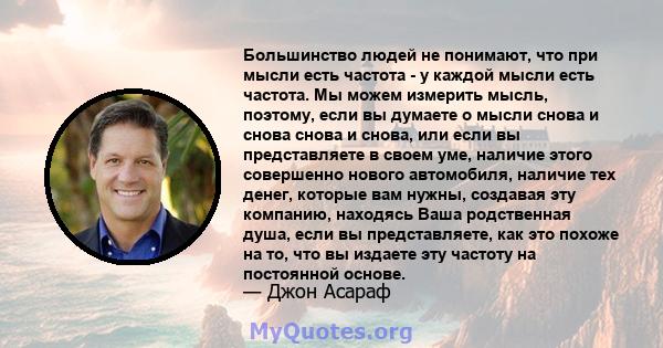 Большинство людей не понимают, что при мысли есть частота - у каждой мысли есть частота. Мы можем измерить мысль, поэтому, если вы думаете о мысли снова и снова снова и снова, или если вы представляете в своем уме,