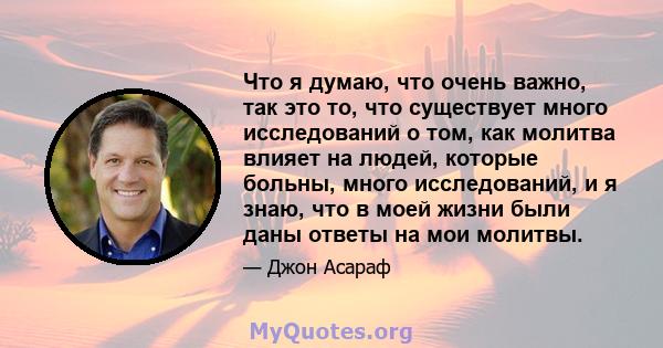 Что я думаю, что очень важно, так это то, что существует много исследований о том, как молитва влияет на людей, которые больны, много исследований, и я знаю, что в моей жизни были даны ответы на мои молитвы.