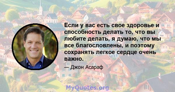 Если у вас есть свое здоровье и способность делать то, что вы любите делать, я думаю, что мы все благословлены, и поэтому сохранять легкое сердце очень важно.