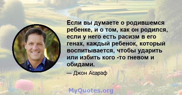 Если вы думаете о родившемся ребенке, и о том, как он родился, если у него есть расизм в его генах, каждый ребенок, который воспитывается, чтобы ударить или избить кого -то гневом и обидами.