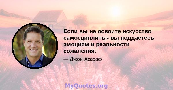 Если вы не освоите искусство самосциплины- вы поддаетесь эмоциям и реальности сожаления.