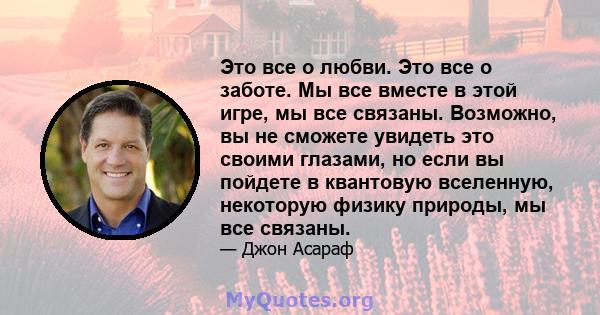 Это все о любви. Это все о заботе. Мы все вместе в этой игре, мы все связаны. Возможно, вы не сможете увидеть это своими глазами, но если вы пойдете в квантовую вселенную, некоторую физику природы, мы все связаны.