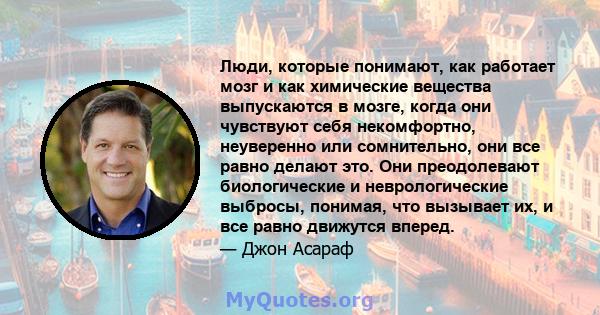 Люди, которые понимают, как работает мозг и как химические вещества выпускаются в мозге, когда они чувствуют себя некомфортно, неуверенно или сомнительно, они все равно делают это. Они преодолевают биологические и