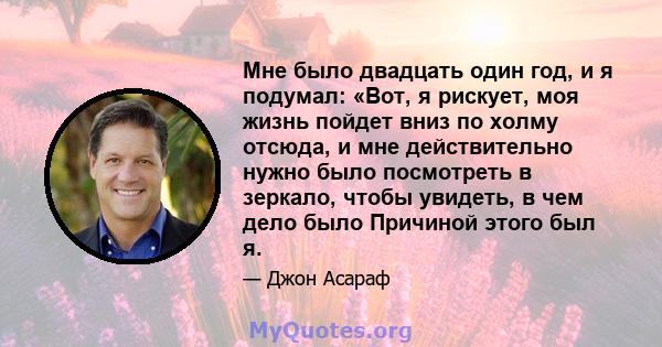 Мне было двадцать один год, и я подумал: «Вот, я рискует, моя жизнь пойдет вниз по холму отсюда, и мне действительно нужно было посмотреть в зеркало, чтобы увидеть, в чем дело было Причиной этого был я.