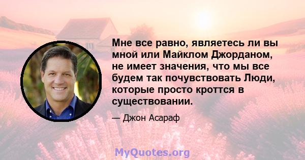 Мне все равно, являетесь ли вы мной или Майклом Джорданом, не имеет значения, что мы все будем так почувствовать Люди, которые просто кроттся в существовании.