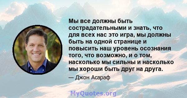 Мы все должны быть сострадательными и знать, что для всех нас это игра, мы должны быть на одной странице и повысить наш уровень осознания того, что возможно, и о том, насколько мы сильны и насколько мы хороши быть друг