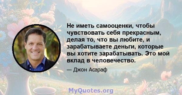 Не иметь самооценки, чтобы чувствовать себя прекрасным, делая то, что вы любите, и зарабатываете деньги, которые вы хотите зарабатывать. Это мой вклад в человечество.