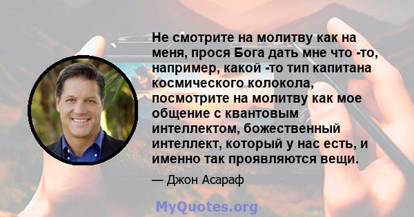 Не смотрите на молитву как на меня, прося Бога дать мне что -то, например, какой -то тип капитана космического колокола, посмотрите на молитву как мое общение с квантовым интеллектом, божественный интеллект, который у