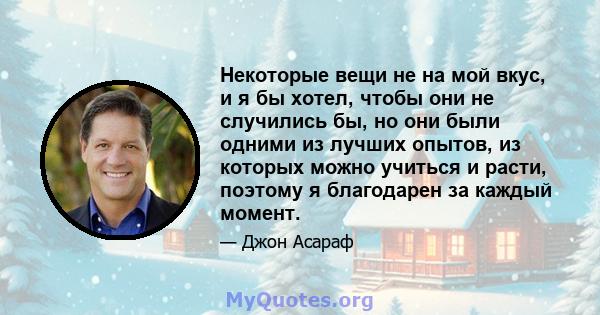 Некоторые вещи не на мой вкус, и я бы хотел, чтобы они не случились бы, но они были одними из лучших опытов, из которых можно учиться и расти, поэтому я благодарен за каждый момент.