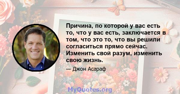 Причина, по которой у вас есть то, что у вас есть, заключается в том, что это то, что вы решили согласиться прямо сейчас. Изменить свой разум, изменить свою жизнь.