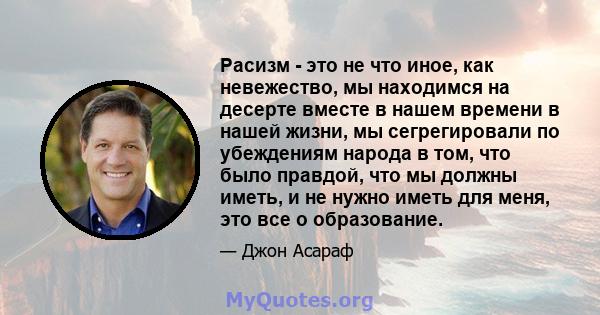 Расизм - это не что иное, как невежество, мы находимся на десерте вместе в нашем времени в нашей жизни, мы сегрегировали по убеждениям народа в том, что было правдой, что мы должны иметь, и не нужно иметь для меня, это