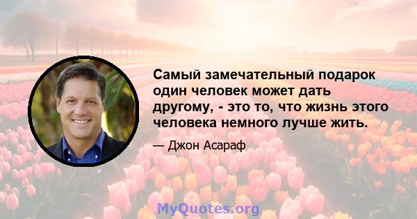 Самый замечательный подарок один человек может дать другому, - это то, что жизнь этого человека немного лучше жить.